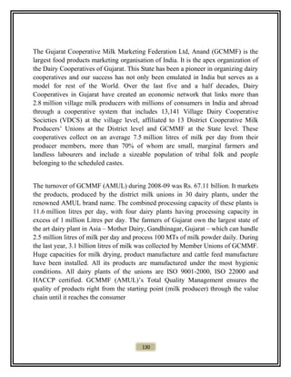 The Gujarat Cooperative Milk Marketing Federation Ltd, Anand (GCMMF) is the
largest food products marketing organisation of India. It is the apex organization of
the Dairy Cooperatives of Gujarat. This State has been a pioneer in organizing dairy
cooperatives and our success has not only been emulated in India but serves as a
model for rest of the World. Over the last five and a half decades, Dairy
Cooperatives in Gujarat have created an economic network that links more than
2.8 million village milk producers with millions of consumers in India and abroad
through a cooperative system that includes 13,141 Village Dairy Cooperative
Societies (VDCS) at the village level, affiliated to 13 District Cooperative Milk
Producers’ Unions at the District level and GCMMF at the State level. These
cooperatives collect on an average 7.5 million litres of milk per day from their
producer members, more than 70% of whom are small, marginal farmers and
landless labourers and include a sizeable population of tribal folk and people
belonging to the scheduled castes.
The turnover of GCMMF (AMUL) during 2008-09 was Rs. 67.11 billion. It markets
the products, produced by the district milk unions in 30 dairy plants, under the
renowned AMUL brand name. The combined processing capacity of these plants is
11.6 million litres per day, with four dairy plants having processing capacity in
excess of 1 million Litres per day. The farmers of Gujarat own the largest state of
the art dairy plant in Asia – Mother Dairy, Gandhinagar, Gujarat – which can handle
2.5 million litres of milk per day and process 100 MTs of milk powder daily. During
the last year, 3.1 billion litres of milk was collected by Member Unions of GCMMF.
Huge capacities for milk drying, product manufacture and cattle feed manufacture
have been installed. All its products are manufactured under the most hygienic
conditions. All dairy plants of the unions are ISO 9001-2000, ISO 22000 and
HACCP certified. GCMMF (AMUL)’s Total Quality Management ensures the
quality of products right from the starting point (milk producer) through the value
chain until it reaches the consumer
130
 