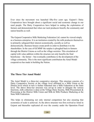 Ever since the movement was launched fifty-five years ago, Gujarat’s Dairy
Cooperatives have brought about a significant social and economic change to our
rural people. The Dairy Cooperatives have helped in ending the exploitation of
farmers and demonstrated that when our rural producers benefit, the community and
nation benefits as well.
The Gujarat Cooperative Milk Marketing Federation Ltd. cannot be viewed simply
as a business enterprise. It is an institution created by the milk producers themselves
to primarily safeguard their interest economically, socially as well as
democratically. Business houses create profit in order to distribute it to the
shareholders. In the case of GCMMF the surplus is ploughed back to farmers
through the District Unions as well as the village societies. This circulation of
capital with value addition within the structure not only benefits the final
beneficiary – the farmer – but eventually contributes to the development of the
village community. This is the most significant contribution the Amul Model
cooperatives has made in building the Nation.
The Three Tier Amul Model
The Amul Model is a three-tier cooperative structure. This structure consists of a
Dairy Cooperative Society at the village level affiliated to a Milk Union at the
District level which in turn is further federated into a Milk Federation at the State
level. The above three-tier structure was set-up in order to delegate the various
functions, milk collection is done at the Village Dairy Society, Milk Procurement &
Processing at the District Milk Union and Milk & Milk Products Marketing at the
State Milk Federation.
This helps in eliminating not only internal competition but also ensuring that
economies of scale is achieved. As the above structure was first evolved at Amul in
Gujarat and thereafter replicated all over the country under the Operation Flood
130
 