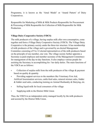 Programme, it is known as the ‘Amul Model’ or ‘Anand Pattern’ of Dairy
Cooperatives.
Responsible for Marketing of Milk & Milk Products Responsible for Procurement
& Processing of Milk Responsible for Collection of Milk Responsible for Milk
Production.
Village Dairy Cooperative Society (VDCS)
The milk producers of a village, having surplus milk after own consumption, come
together and form a Village Dairy Cooperative Society (VDCS). The Village Dairy
Cooperative is the primary society under the three-tier structure. It has membership
of milk producers of the village and is governed by an elected Management
Committee consisting of 9 to 12 elected representatives of the milk producers based
on the principle of one member, one vote. The village society further appoints a
Secretary (a paid employee and member secretary of the Management Committee)
for management of the day-to-day functions. It also employs various people for
assisting the Secretary in accomplishing his / her daily duties. The main functions of
the VDCS are as follows:
 Collection of surplus milk from the milk producers of the village & payment
based on quality & quantity
 Providing support services to the members like Veterinary First Aid,
Artificial Insemination services, cattle-feed sales, mineral mixture sales, fodder
& fodder seed sales, conducting training on Animal Husbandry & Dairying, etc.
 Selling liquid milk for local consumers of the village
 Supplying milk to the District Milk Union
Thus, the VDCS in an independent entity managed locally by the milk producers
and assisted by the District Milk Union.
130
 