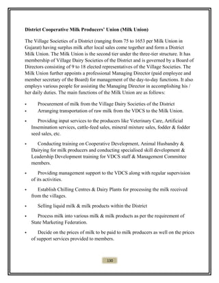 District Cooperative Milk Producers’ Union (Milk Union)
The Village Societies of a District (ranging from 75 to 1653 per Milk Union in
Gujarat) having surplus milk after local sales come together and form a District
Milk Union. The Milk Union is the second tier under the three-tier structure. It has
membership of Village Dairy Societies of the District and is governed by a Board of
Directors consisting of 9 to 18 elected representatives of the Village Societies. The
Milk Union further appoints a professional Managing Director (paid employee and
member secretary of the Board) for management of the day-to-day functions. It also
employs various people for assisting the Managing Director in accomplishing his /
her daily duties. The main functions of the Milk Union are as follows:
 Procurement of milk from the Village Dairy Societies of the District
 Arranging transportation of raw milk from the VDCS to the Milk Union.
 Providing input services to the producers like Veterinary Care, Artificial
Insemination services, cattle-feed sales, mineral mixture sales, fodder & fodder
seed sales, etc.
 Conducting training on Cooperative Development, Animal Husbandry &
Dairying for milk producers and conducting specialised skill development &
Leadership Development training for VDCS staff & Management Committee
members.
 Providing management support to the VDCS along with regular supervision
of its activities.
 Establish Chilling Centres & Dairy Plants for processing the milk received
from the villages.
 Selling liquid milk & milk products within the District
 Process milk into various milk & milk products as per the requirement of
State Marketing Federation.
 Decide on the prices of milk to be paid to milk producers as well on the prices
of support services provided to members.
130
 