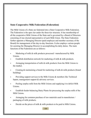 State Cooperative Milk Federation (Federation)
The Milk Unions of a State are federated into a State Cooperative Milk Federation.
The Federation is the apex tier under the three-tier structure. It has membership of
all the cooperative Milk Unions of the State and is governed by a Board of Directors
consisting of one elected representative of each Milk Union. The State Federation
further appoints a Managing Director (paid employee and member secretary of the
Board) for management of the day-to-day functions. It also employs various people
for assisting the Managing Director in accomplishing his daily duties. The main
functions of the Federation are as follows:
 Marketing of milk & milk products processed / manufactured by Milk
Unions.
 Establish distribution network for marketing of milk & milk products.
 Arranging transportation of milk & milk products from the Milk Unions to
the market.
 Creating & maintaining a brand for marketing of milk & milk products (brand
building).
 Providing support services to the Milk Unions & members like Technical
Inputs, management support & advisory services.
 Pooling surplus milk from the Milk Unions and supplying it to deficit Milk
Unions.
 Establish feeder-balancing Dairy Plants for processing the surplus milk of the
Milk Unions.
 Arranging for common purchase of raw materials used in manufacture /
packaging of milk products.
 Decide on the prices of milk & milk products to be paid to Milk Unions.
130
 