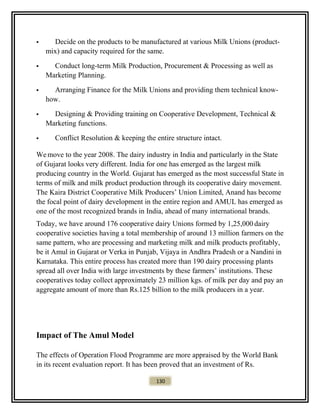  Decide on the products to be manufactured at various Milk Unions (product-
mix) and capacity required for the same.
 Conduct long-term Milk Production, Procurement & Processing as well as
Marketing Planning.
 Arranging Finance for the Milk Unions and providing them technical know-
how.
 Designing & Providing training on Cooperative Development, Technical &
Marketing functions.
 Conflict Resolution & keeping the entire structure intact.
Wemove to the year 2008. The dairy industry in India and particularly in the State
of Gujarat looks very different. India for one has emerged as the largest milk
producing country in the World. Gujarat has emerged as the most successful State in
terms of milk and milk product production through its cooperative dairy movement.
The Kaira District Cooperative Milk Producers’ Union Limited, Anand has become
the focal point of dairy development in the entire region and AMUL has emerged as
one of the most recognized brands in India, ahead of many international brands.
Today, we have around 176 cooperative dairy Unions formed by 1,25,000 dairy
cooperative societies having a total membership of around 13 million farmers on the
same pattern, who are processing and marketing milk and milk products profitably,
be it Amul in Gujarat or Verka in Punjab, Vijaya in Andhra Pradesh or a Nandini in
Karnataka. This entire process has created more than 190 dairy processing plants
spread all over India with large investments by these farmers’ institutions. These
cooperatives today collect approximately 23 million kgs. of milk per day and pay an
aggregate amount of more than Rs.125 billion to the milk producers in a year.
Impact of The Amul Model
The effects of Operation Flood Programme are more appraised by the World Bank
in its recent evaluation report. It has been proved that an investment of Rs.
130
 