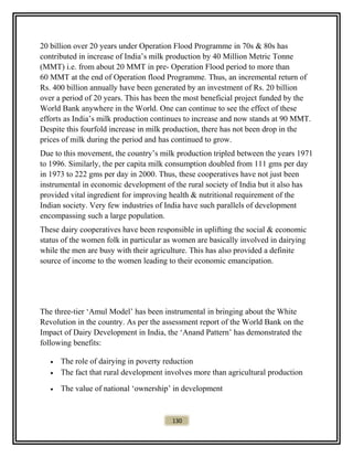 20 billion over 20 years under Operation Flood Programme in 70s & 80s has
contributed in increase of India’s milk production by 40 Million Metric Tonne
(MMT) i.e. from about 20 MMT in pre- Operation Flood period to more than
60 MMT at the end of Operation flood Programme. Thus, an incremental return of
Rs. 400 billion annually have been generated by an investment of Rs. 20 billion
over a period of 20 years. This has been the most beneficial project funded by the
World Bank anywhere in the World. One can continue to see the effect of these
efforts as India’s milk production continues to increase and now stands at 90 MMT.
Despite this fourfold increase in milk production, there has not been drop in the
prices of milk during the period and has continued to grow.
Due to this movement, the country’s milk production tripled between the years 1971
to 1996. Similarly, the per capita milk consumption doubled from 111 gms per day
in 1973 to 222 gms per day in 2000. Thus, these cooperatives have not just been
instrumental in economic development of the rural society of India but it also has
provided vital ingredient for improving health & nutritional requirement of the
Indian society. Very few industries of India have such parallels of development
encompassing such a large population.
These dairy cooperatives have been responsible in uplifting the social & economic
status of the women folk in particular as women are basically involved in dairying
while the men are busy with their agriculture. This has also provided a definite
source of income to the women leading to their economic emancipation.
The three-tier ‘Amul Model’ has been instrumental in bringing about the White
Revolution in the country. As per the assessment report of the World Bank on the
Impact of Dairy Development in India, the ‘Anand Pattern’ has demonstrated the
following benefits:
• The role of dairying in poverty reduction
• The fact that rural development involves more than agricultural production
• The value of national ‘ownership’ in development
130
 