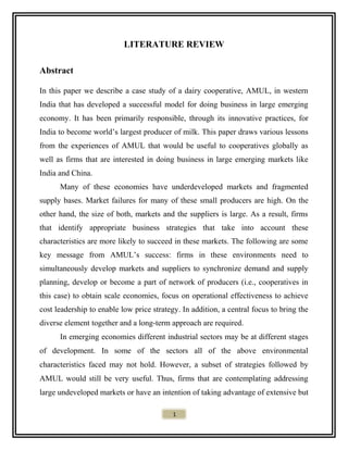 LITERATURE REVIEW
Abstract
In this paper we describe a case study of a dairy cooperative, AMUL, in western
India that has developed a successful model for doing business in large emerging
economy. It has been primarily responsible, through its innovative practices, for
India to become world’s largest producer of milk. This paper draws various lessons
from the experiences of AMUL that would be useful to cooperatives globally as
well as firms that are interested in doing business in large emerging markets like
India and China.
Many of these economies have underdeveloped markets and fragmented
supply bases. Market failures for many of these small producers are high. On the
other hand, the size of both, markets and the suppliers is large. As a result, firms
that identify appropriate business strategies that take into account these
characteristics are more likely to succeed in these markets. The following are some
key message from AMUL’s success: firms in these environments need to
simultaneously develop markets and suppliers to synchronize demand and supply
planning, develop or become a part of network of producers (i.e., cooperatives in
this case) to obtain scale economies, focus on operational effectiveness to achieve
cost leadership to enable low price strategy. In addition, a central focus to bring the
diverse element together and a long-term approach are required.
In emerging economies different industrial sectors may be at different stages
of development. In some of the sectors all of the above environmental
characteristics faced may not hold. However, a subset of strategies followed by
AMUL would still be very useful. Thus, firms that are contemplating addressing
large undeveloped markets or have an intention of taking advantage of extensive but
1
 