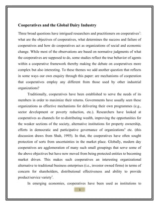 Cooperatives and the Global Dairy Industry
Three broad questions have intrigued researchers and practitioners on cooperatives3
:
what are the objectives of cooperatives, what determines the success and failure of
cooperatives and how do cooperatives act as organizations of social and economic
change. While most of the observations are based on normative judgments of what
the cooperatives are supposed to do, some studies reflect the true behavior of agents
within a cooperative framework thereby making the debate on cooperatives more
complex but also interesting. To these themes we add another question that reflects
in some ways our own enquiry through this paper: are mechanisms of cooperation
that cooperatives employ any different from those used by other industrial
organizations?
Traditionally, cooperatives have been established to serve the needs of its
members in order to maximize their returns. Governments have usually seen these
organizations as effective mechanisms for delivering their own programmes (e.g.,
sector development or poverty reduction, etc.). Researchers have looked at
cooperatives as channels for re-distributing wealth, improving the opportunities for
the weaker sections of the society, alternative institutions for property ownership,
efforts in democratic and participative governance of organizations4
etc. (this
discussion draws from Shah, 1995). In that, the cooperatives have often sought
protection of sorts from uncertainties in the market place. Globally, modern day
cooperatives are agglomeration of many such small groupings that serve some of
the above objectives but have now moved from being protected entities to becoming
market driven. This makes such cooperatives an interesting organizational
alternative to traditional business enterprises (i.e., investor owned firms) in terms of
concern for shareholders, distributional effectiveness and ability to provide
product/service variety5
.
In emerging economies, cooperatives have been used as institutions to
1
 