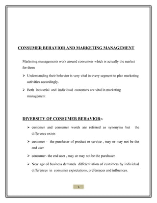 CONSUMER BEHAVIOR AND MARKETING MANAGEMENT
Marketing managements work around consumers which is actually the market
for them
 Understanding their behavior is very vital in every segment to plan marketing
activities accordingly.
 Both industrial and individual customers are vital in marketing
management
DIVERSITY OF CONSUMER BEHAVIOR:-
 customer and consumer words are referred as synonyms but the
difference exists
 customer - the purchaser of product or service , may or may not be the
end user
 consumer- the end user , may or may not be the purchaser
 New age of business demands differentiation of customers by individual
differences in consumer expectations, preferences and influences.
1
 