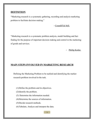 DEFINITION
“Marketing research is a systematic gathering, recording and analysis marketing
problem to facilitate decision making.”
- Coundiff & Still.
“Marketing research is a systematic problem analysis, model building and fact
finding for the purpose of important decision making and control in the marketing
of goods and services.
- Phillip Kotler.
MAIN STEPS INVOLVED IN MARKETING RESEARCH
Defining the Marketing Problem to be tackled and identifying the market
research problem involved in the task.
(1)Define the problem and its objectives.
(2)Identify the problem.
(3) Determine the information needed.
(4)Determine the sources of information.
(5)Decide research methods.
(6)Tabulate, Analyze and interpret the data.
1
 