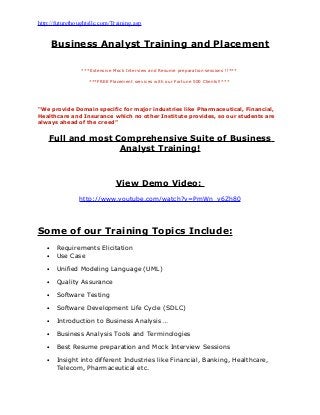 http://futurethoughtsllc.com/Training.asp
Business Analyst Training and Placement
***Extensive Mock Interview and Resume preparation sessions !!***
***FREE Placement services with our Fortune 500 Clients!!***
“We provide Domain specific for major industries like Pharmaceutical, Financial,
Healthcare and Insurance which no other Institute provides, so our students are
always ahead of the creed”
Full and most Comprehensive Suite of Business
Analyst Training!
View Demo Video:
http://www.youtube.com/watch?v=PmWn_v6Zh80
Some of our Training Topics Include:
• Requirements Elicitation
• Use Case
• Unified Modeling Language (UML)
• Quality Assurance
• Software Testing
• Software Development Life Cycle (SDLC)
• Introduction to Business Analysis …
• Business Analysis Tools and Terminologies
• Best Resume preparation and Mock Interview Sessions
• Insight into different Industries like Financial, Banking, Healthcare,
Telecom, Pharmaceutical etc.
 