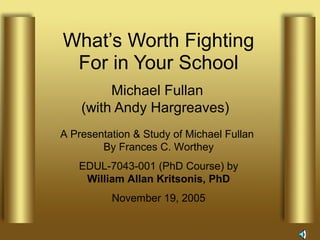 What’s Worth Fighting
For in Your School
Michael Fullan
(with Andy Hargreaves)
A Presentation & Study of Michael Fullan
By Frances C. Worthey
EDUL-7043-001 (PhD Course) by
William Allan Kritsonis, PhD
November 19, 2005
 