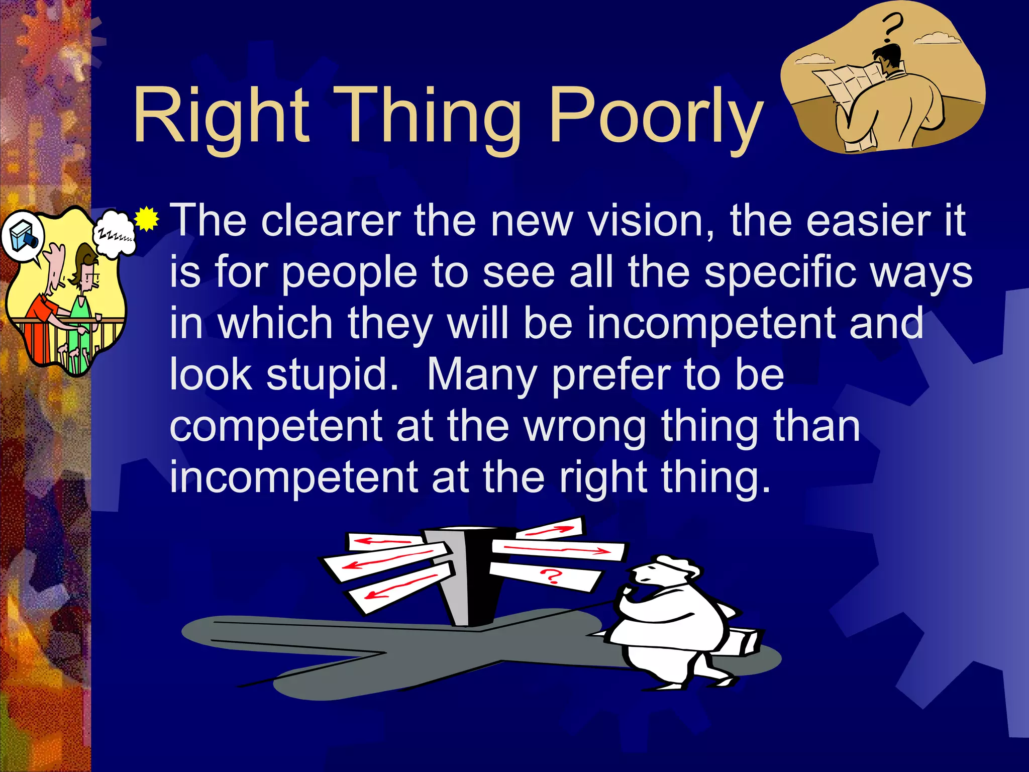 Right Thing Poorly The clearer the new vision, the easier it is for people to see all the specific ways in which they will be incompetent and look stupid.  Many prefer to be competent at the wrong thing than incompetent at the right thing. 