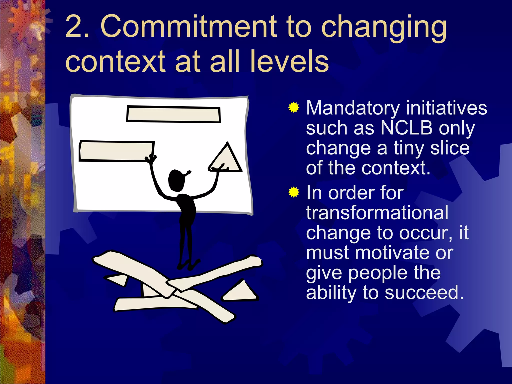 2. Commitment to changing context at all levels Mandatory initiatives such as NCLB only change a tiny slice of the context. In order for transformational change to occur, it must motivate or give people the ability to succeed. 