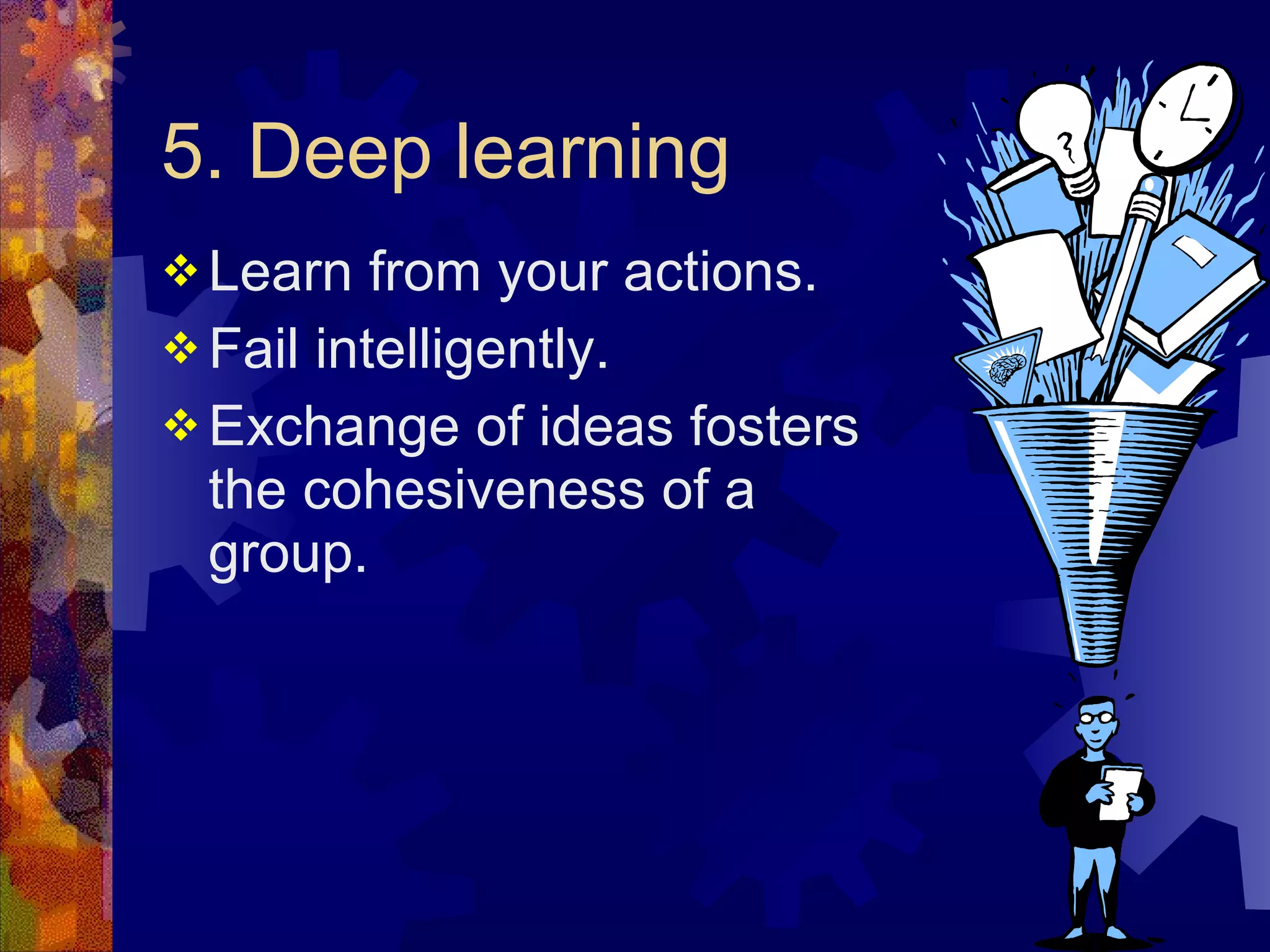 5. Deep learning Learn from your actions. Fail intelligently.  Exchange of ideas fosters the cohesiveness of a group. 