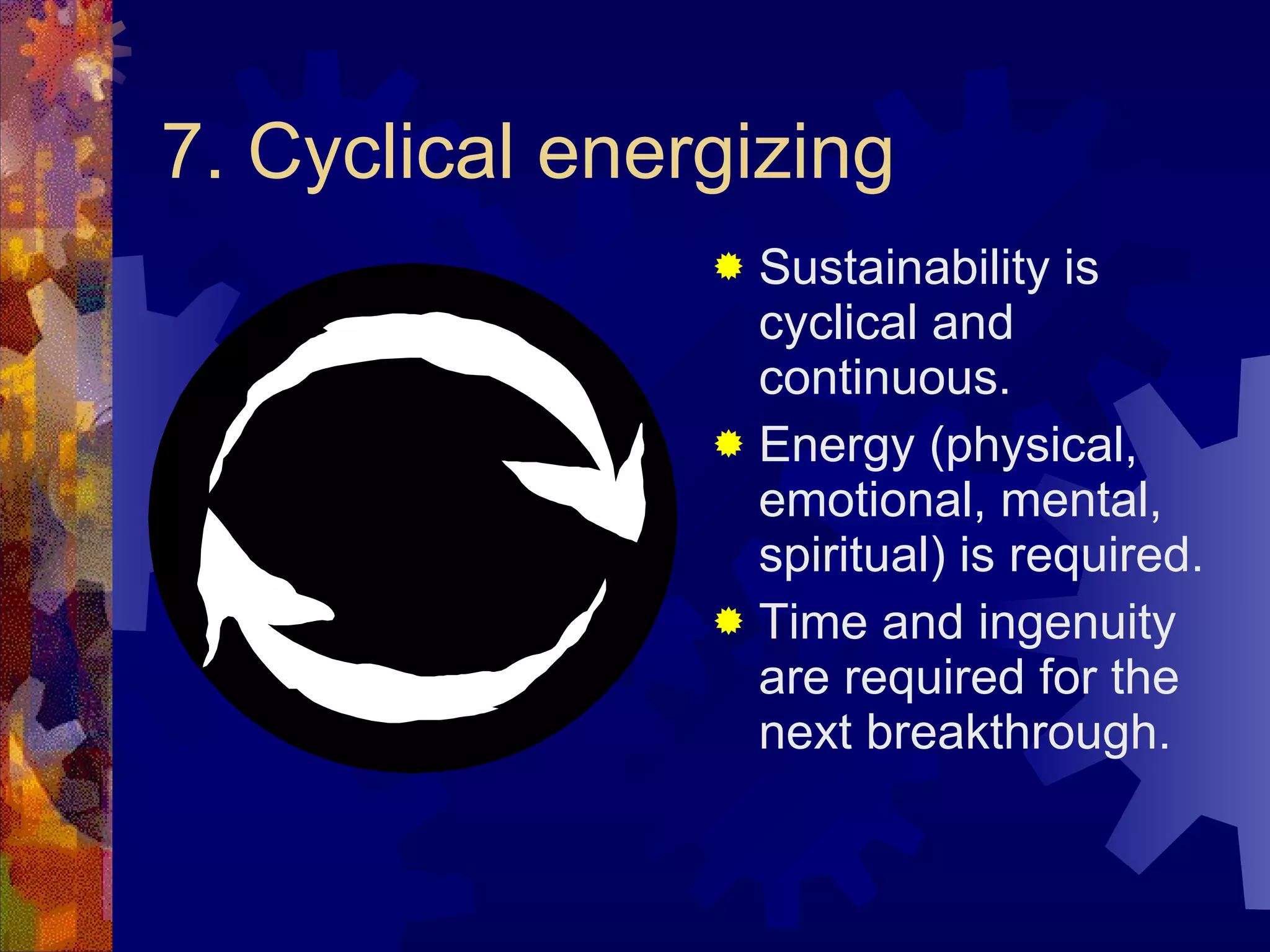 7. Cyclical energizing Sustainability is cyclical and continuous. Energy (physical, emotional, mental, spiritual) is required. Time and ingenuity are required for the next breakthrough. 