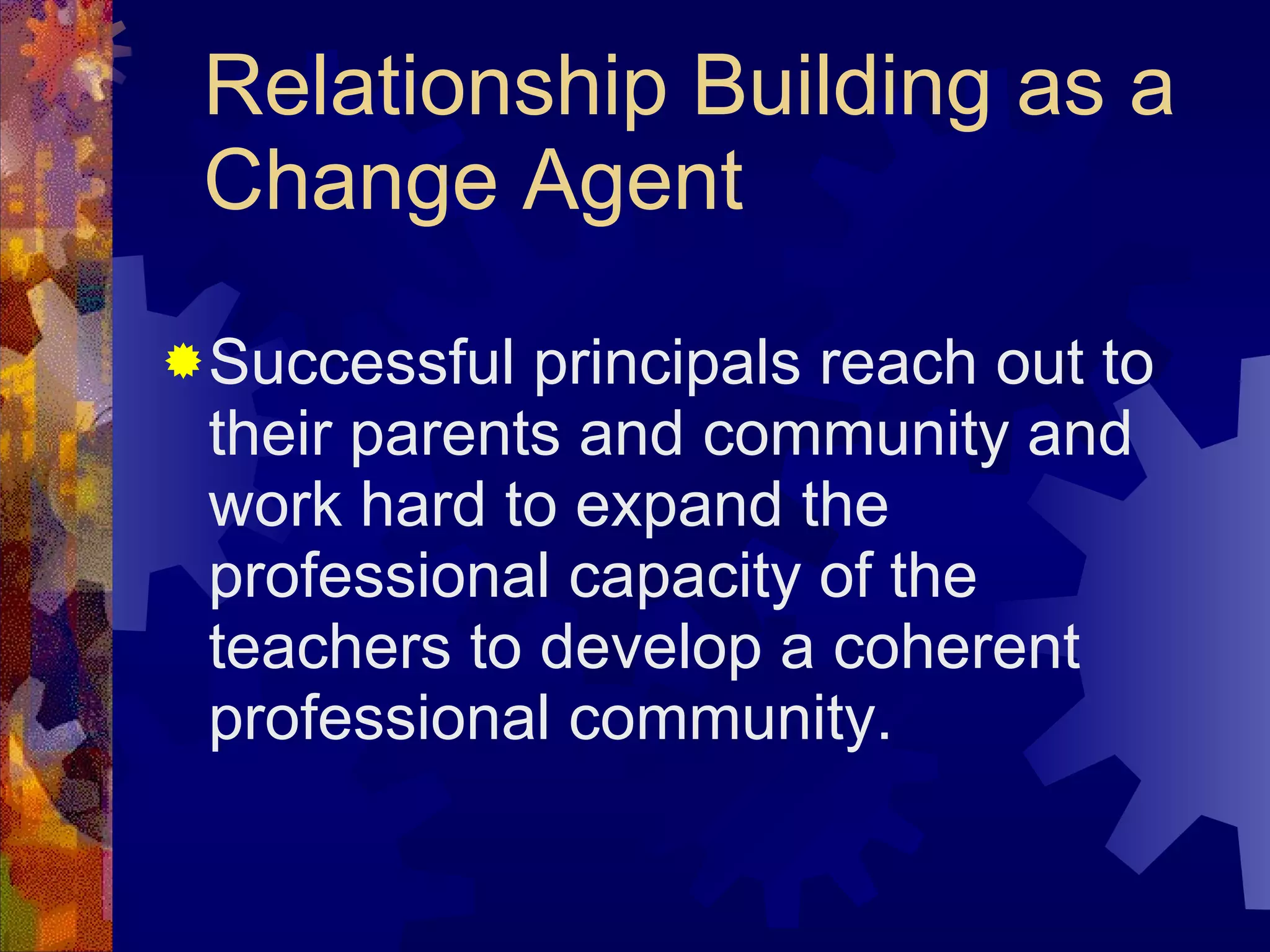 Relationship Building as a Change Agent Successful principals reach out to their parents and community and work hard to expand the professional capacity of the teachers to develop a coherent professional community. 