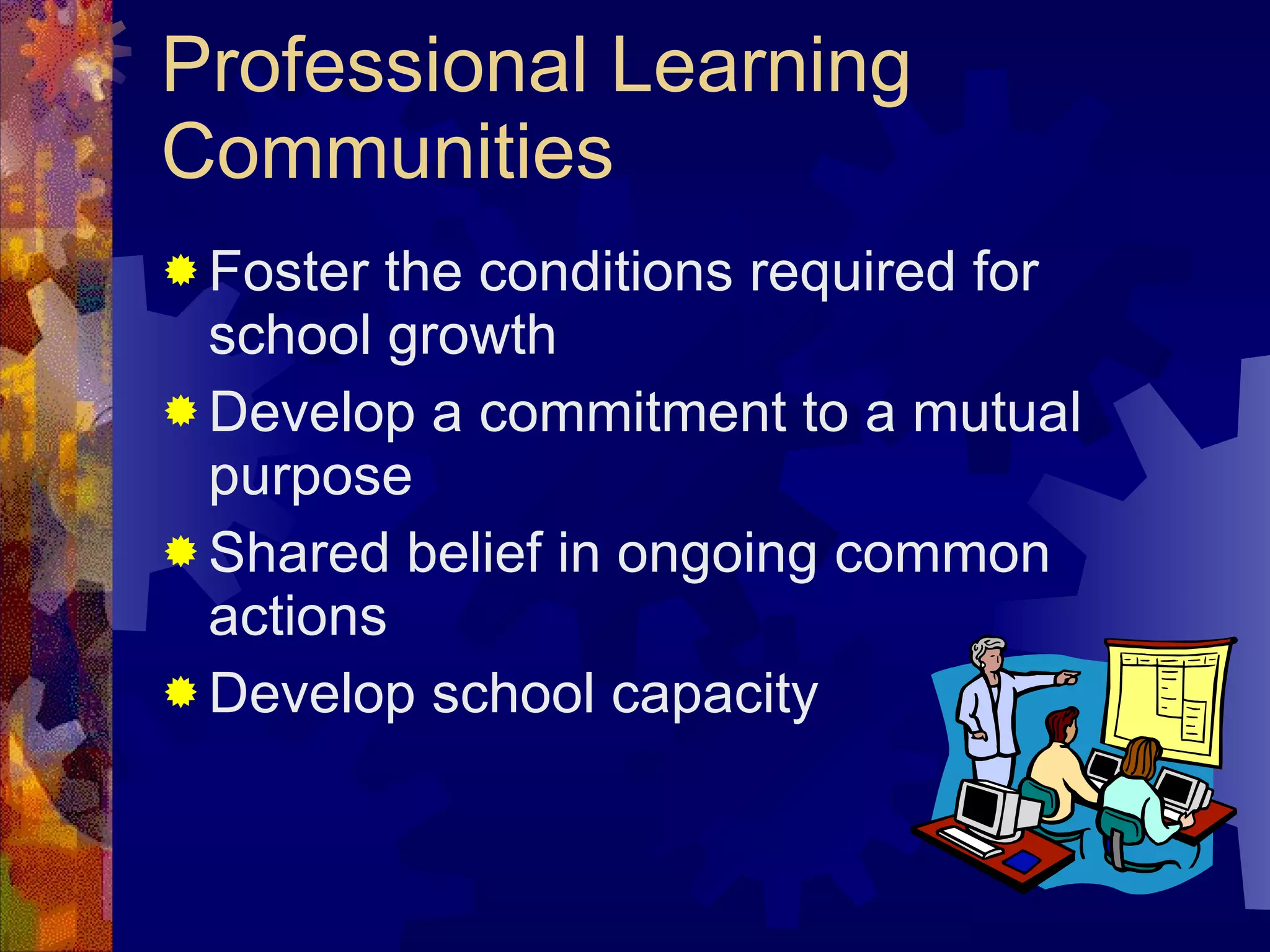 Professional Learning Communities Foster the conditions required for school growth  Develop a commitment to a mutual purpose Shared belief in ongoing common actions Develop school capacity  