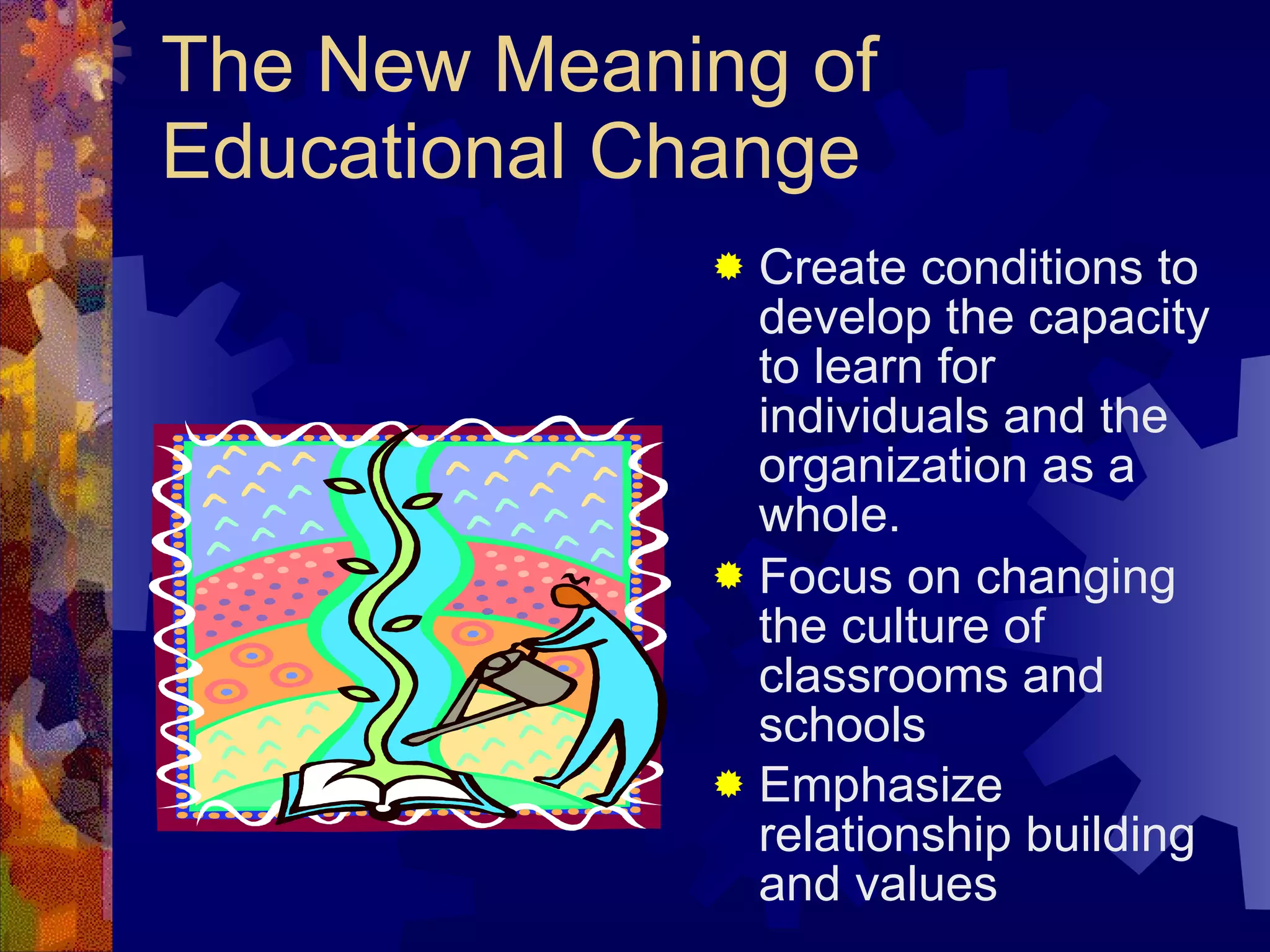 The New Meaning of Educational Change Create conditions to develop the capacity to learn for individuals and the organization as a whole. Focus on changing the culture of classrooms and schools Emphasize relationship building and values   