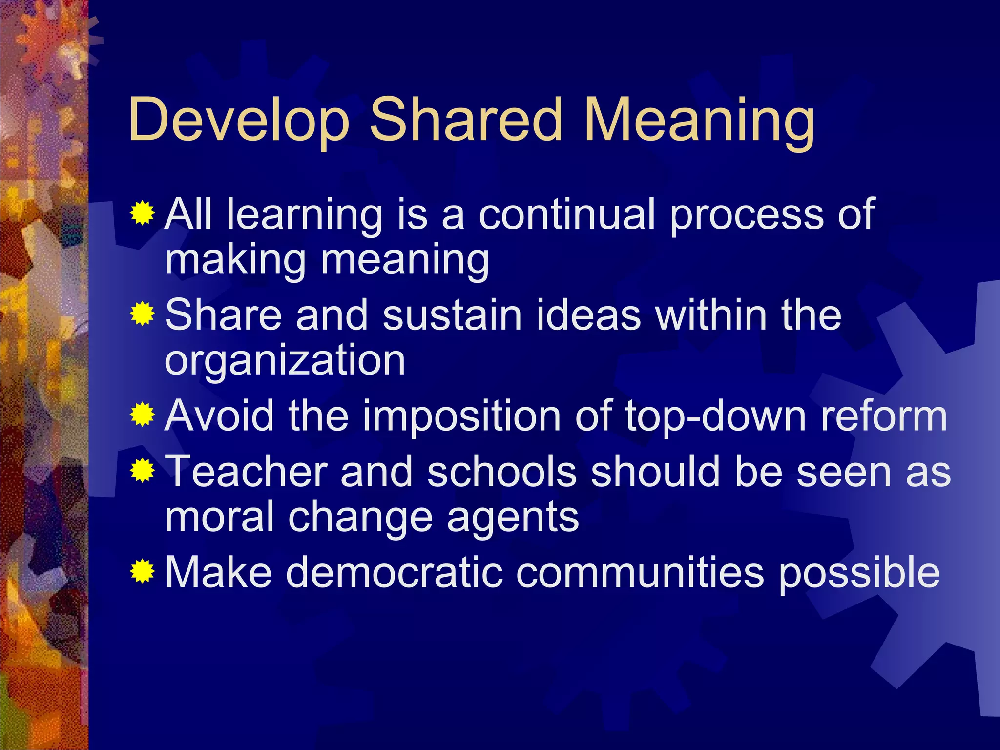 Develop Shared Meaning All learning is a continual process of making meaning Share and sustain ideas within the organization Avoid the imposition of top-down reform Teacher and schools should be seen as moral change agents Make democratic communities possible 
