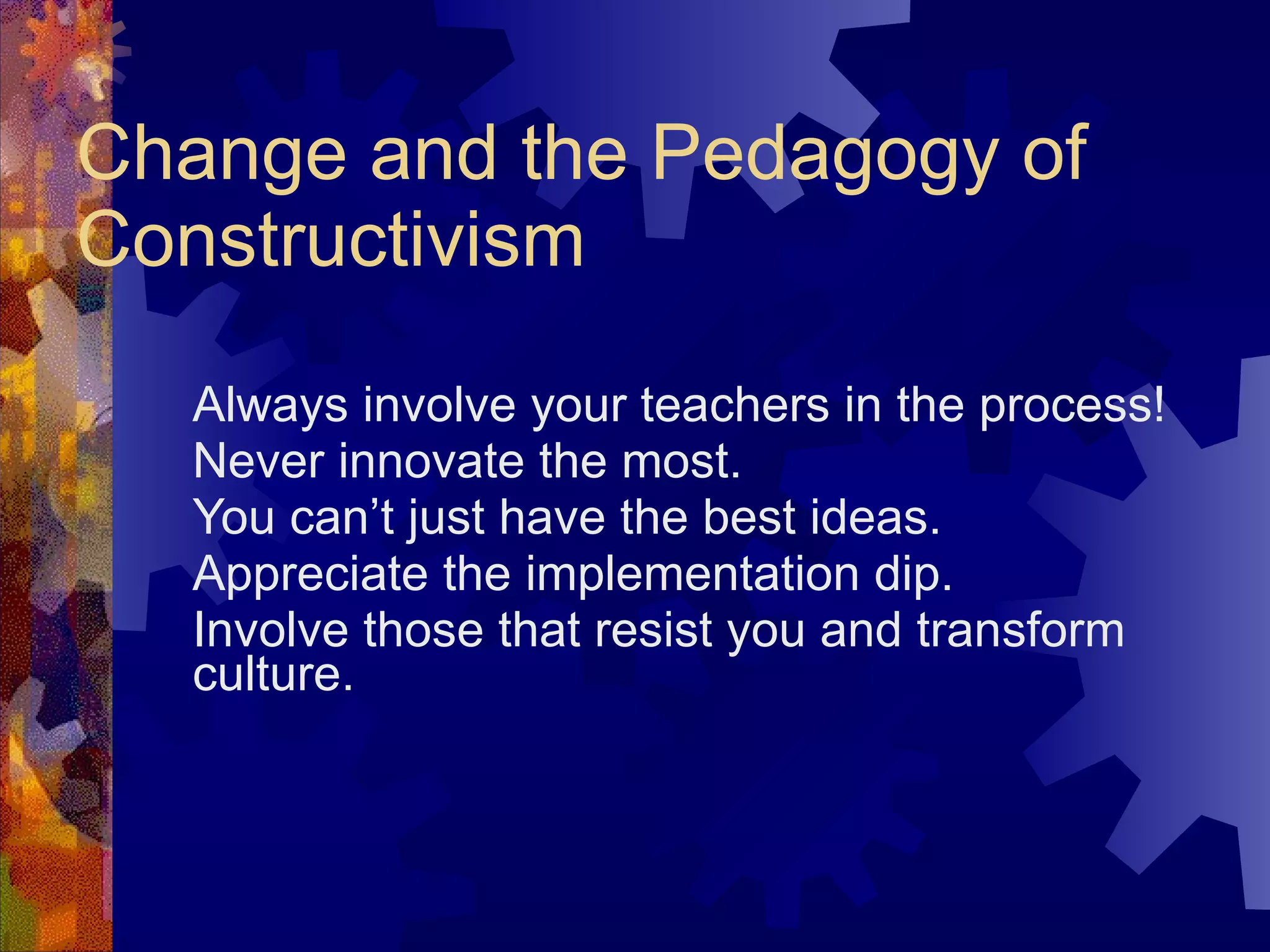 Change and the Pedagogy of Constructivism Always involve your teachers in the process!  Never innovate the most. You can’t just have the best ideas. Appreciate the implementation dip. Involve those that resist you and transform culture. 