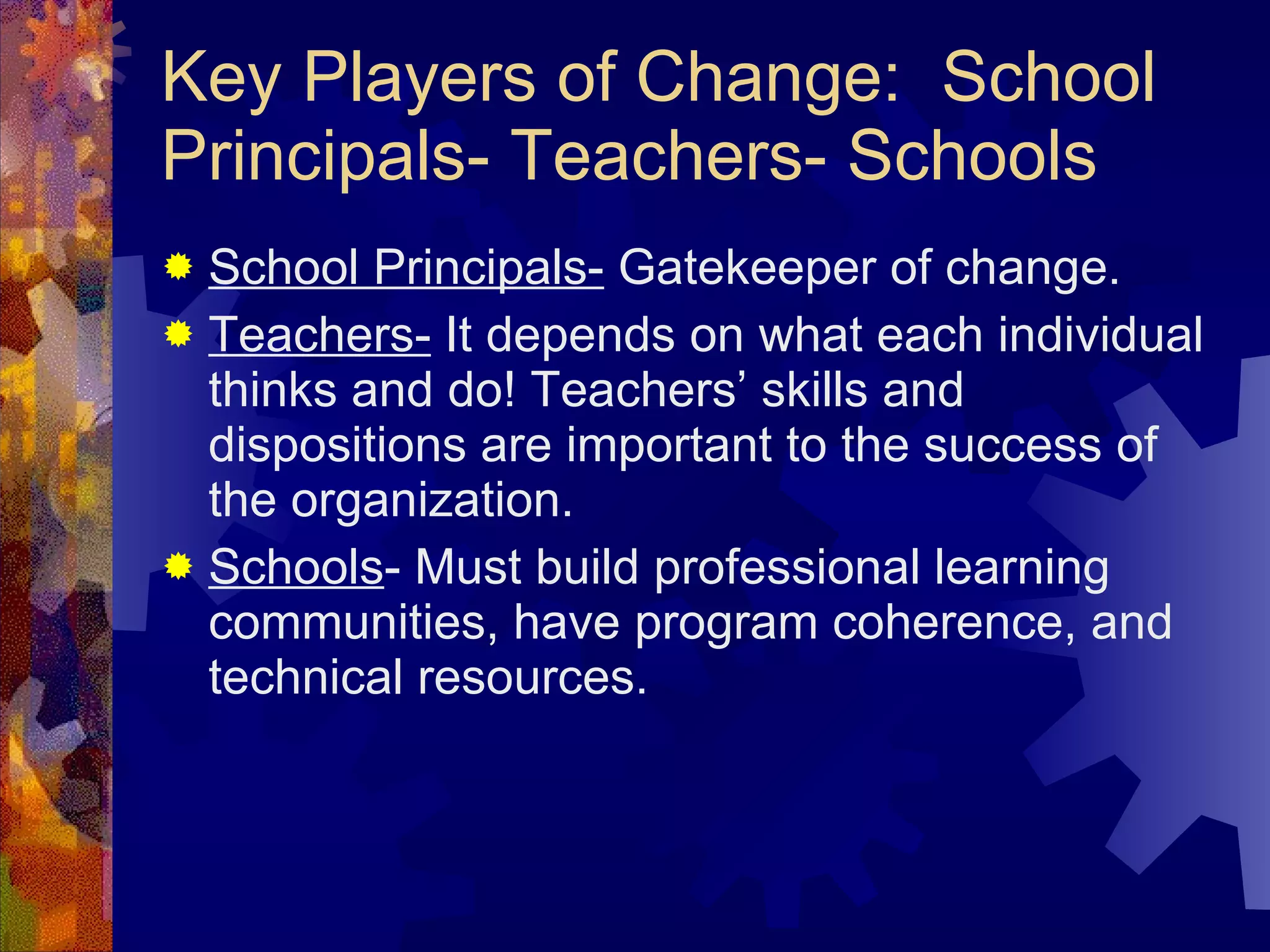 Key Players of Change:  School Principals- Teachers- Schools School Principals-  Gatekeeper of change.  Teachers-  It depends on what each individual thinks and do! Teachers’ skills and dispositions are important to the success of the organization. Schools - Must build professional learning communities, have program coherence, and technical resources. 