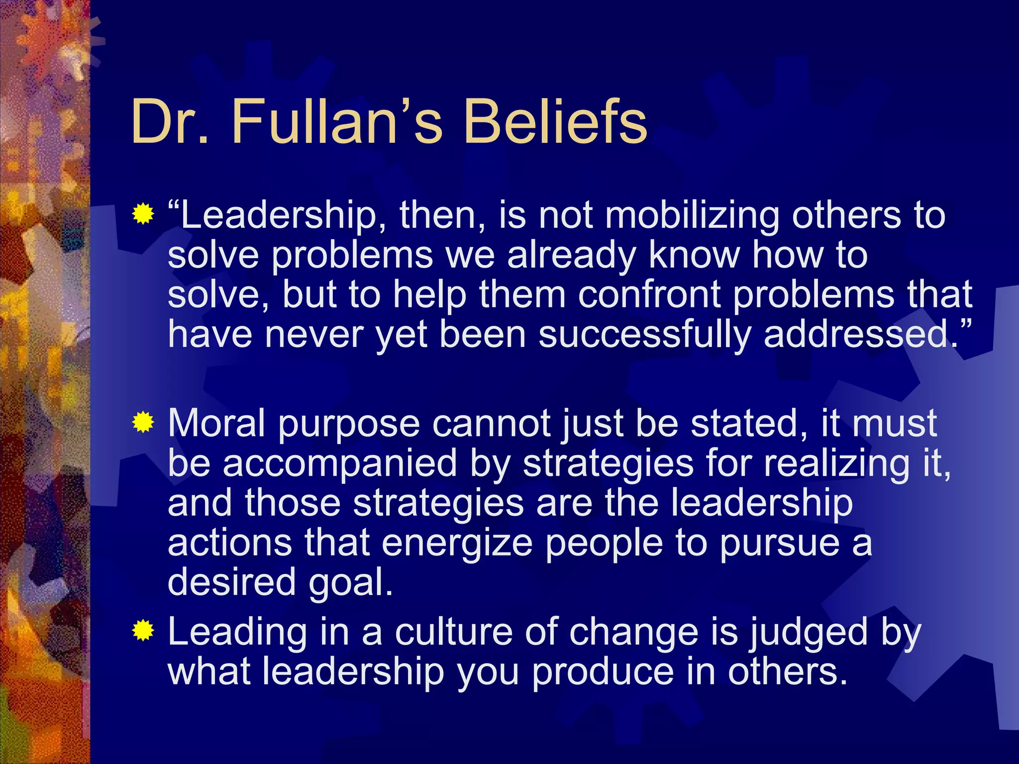 Dr. Fullan’s Beliefs “ Leadership, then, is not mobilizing others to solve problems we already know how to solve, but to help them confront problems that have never yet been successfully addressed.”  Moral purpose cannot just be stated, it must be accompanied by strategies for realizing it, and those strategies are the leadership actions that energize people to pursue a desired goal. Leading in a culture of change is judged by what leadership you produce in others. 