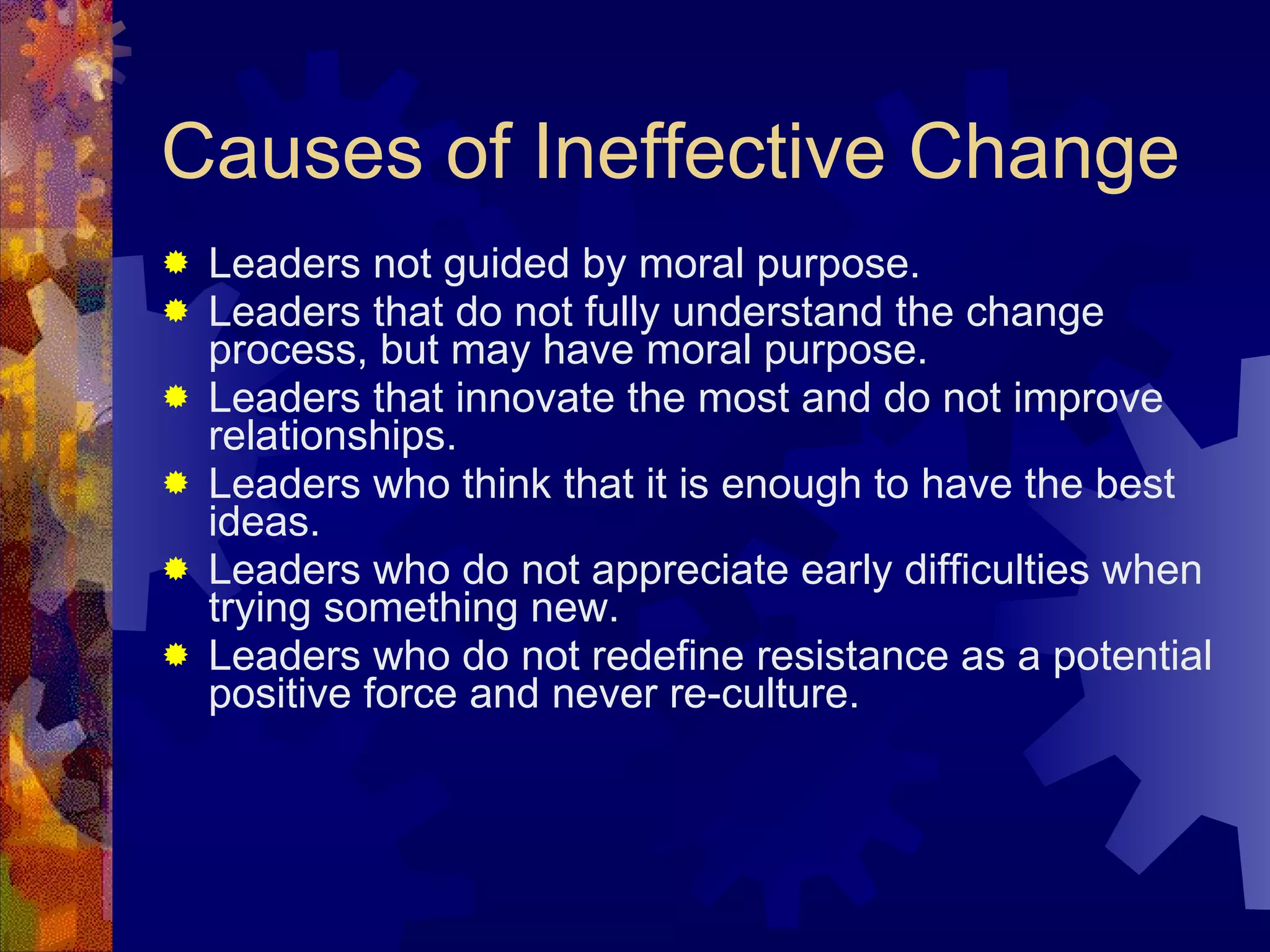 Causes of Ineffective Change Leaders not guided by moral purpose. Leaders that do not fully understand the change process, but may have moral purpose. Leaders that innovate the most and do not improve relationships. Leaders who think that it is enough to have the best ideas. Leaders who do not appreciate early difficulties when trying something new. Leaders who do not redefine resistance as a potential positive force and never re-culture. 