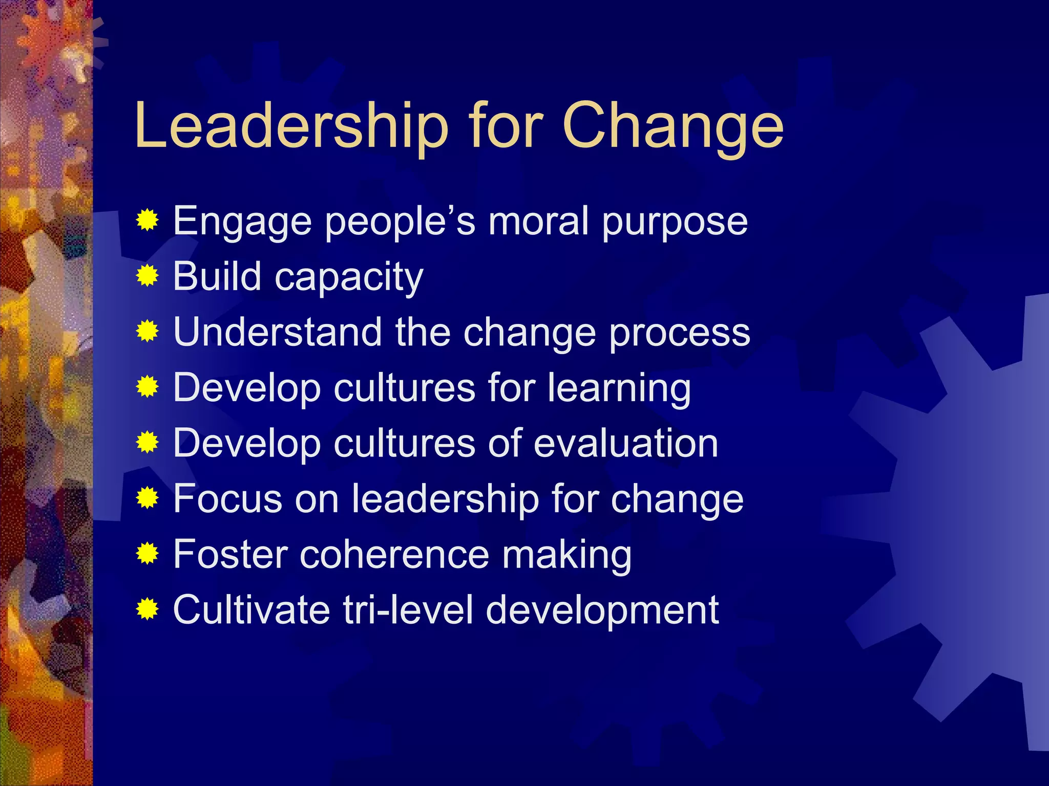 Leadership for Change Engage people’s moral purpose  Build capacity Understand the change process Develop cultures for learning  Develop cultures of evaluation Focus on leadership for change Foster coherence making Cultivate tri-level development 