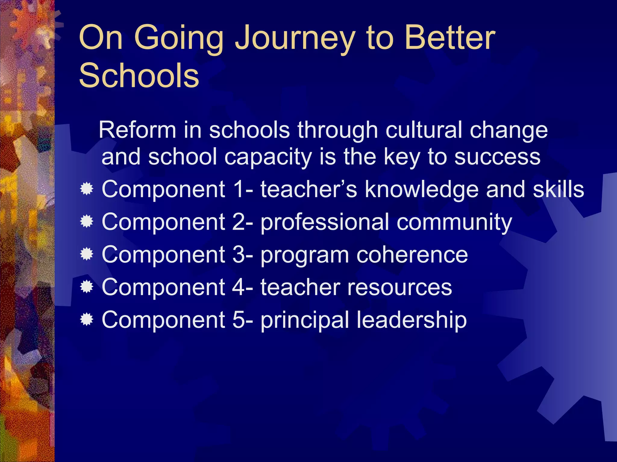 On Going Journey to Better Schools Reform in schools through cultural change and school capacity is the key to success Component 1- teacher’s knowledge and skills Component 2- professional community Component 3- program coherence Component 4- teacher resources Component 5- principal leadership 