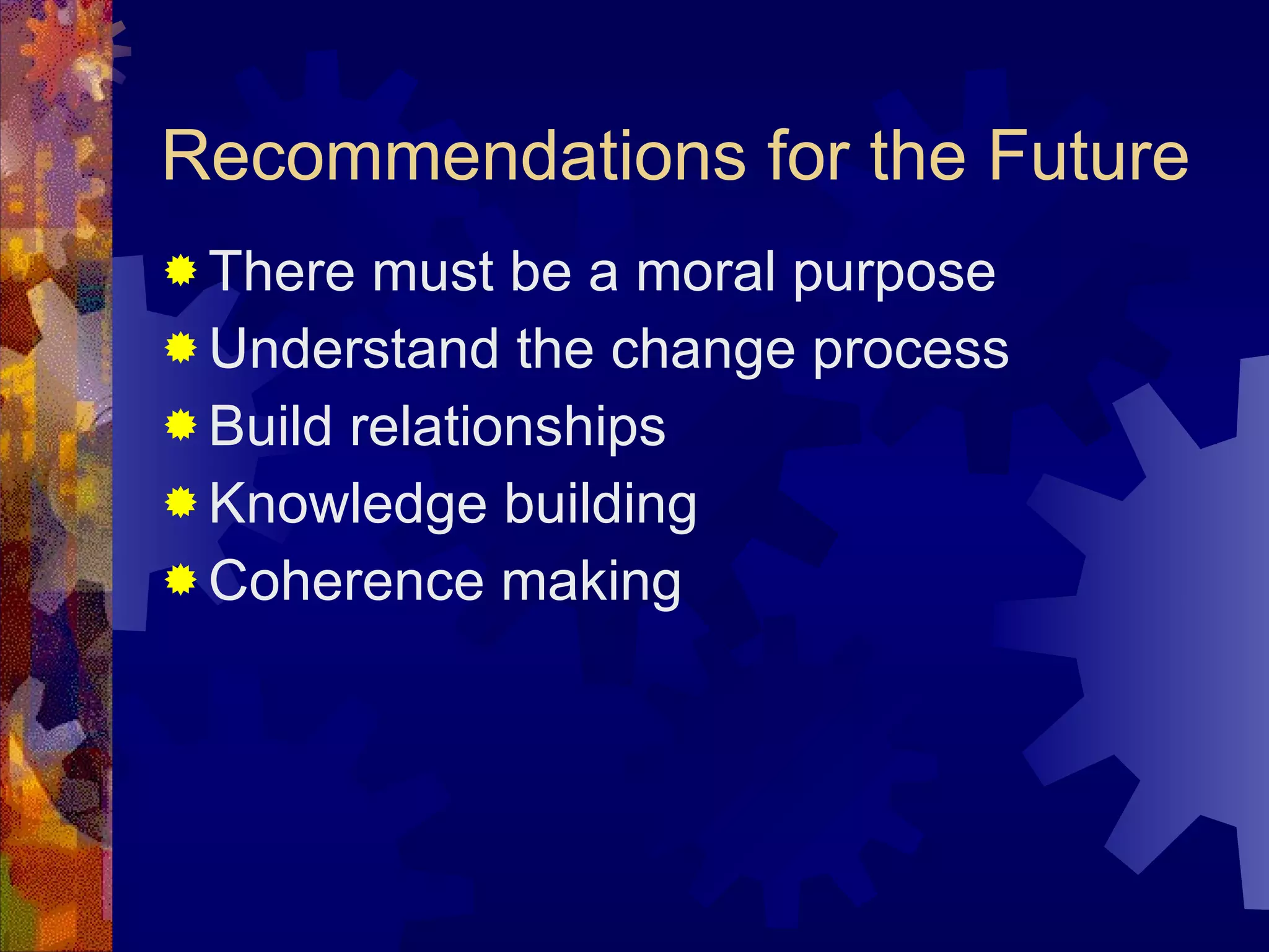 Recommendations for the Future There must be a moral purpose Understand the change process Build relationships Knowledge building Coherence making 