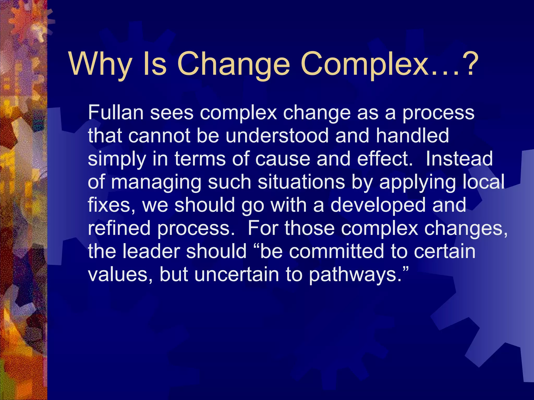 Why Is Change Complex…? Fullan sees complex change as a process that cannot be understood and handled simply in terms of cause and effect.  Instead of managing such situations by applying local fixes, we should go with a developed and refined process.  For those complex changes, the leader should “be committed to certain values, but uncertain to pathways.” 