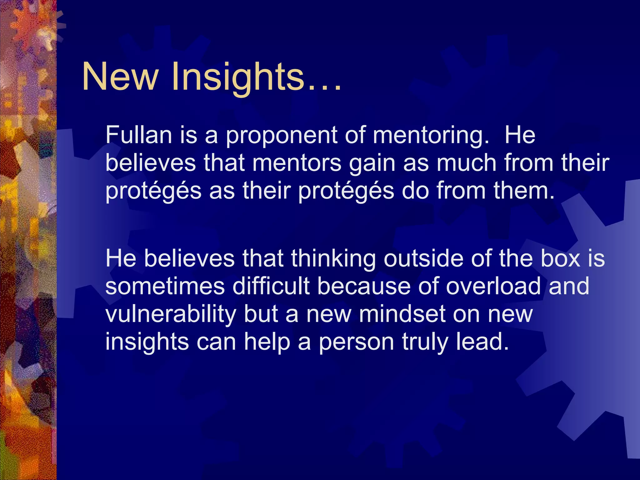 New Insights… Fullan is a proponent of mentoring.  He believes that mentors gain as much from their protégés as their protégés do from them. He believes that thinking outside of the box is sometimes difficult because of overload and vulnerability but a new mindset on new insights can help a person truly lead. 