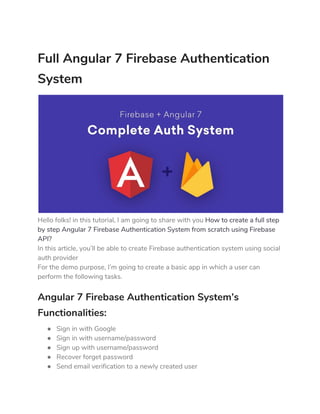 Full Angular 7 Firebase Authentication 
System 
 
Hello folks! in this tutorial, I am going to share with you ​How to create a full step 
by step Angular 7 Firebase Authentication System from scratch using Firebase 
API? 
In this article, you’ll be able to create Firebase authentication system using social 
auth provider 
For the demo purpose, I’m going to create a basic app in which a user can 
perform the following tasks. 
Angular 7 Firebase Authentication System’s 
Functionalities: 
● Sign in with Google 
● Sign in with username/password 
● Sign up with username/password 
● Recover forget password 
● Send email verification to a newly created user 
 
