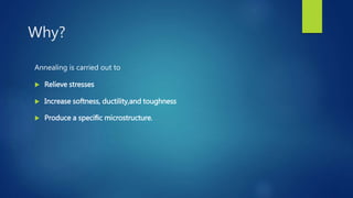 Why?
Annealing is carried out to
 Relieve stresses
 Increase softness, ductility,and toughness
 Produce a speciﬁc microstructure.
 