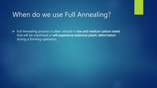 When do we use Full Annealing?
 Full Annealing process is often utilized in low and medium carbon steels
that will be machined or will experience extensive plastic deformation
during a forming operation.
 