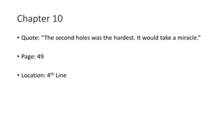 Chapter 10
• Quote: “The second holes was the hardest. It would take a miracle.”
• Page: 49
• Location: 4th Line
 