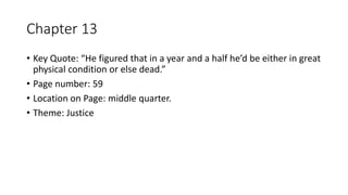Chapter 13
• Key Quote: “He figured that in a year and a half he’d be either in great
physical condition or else dead.”
• Page number: 59
• Location on Page: middle quarter.
• Theme: Justice
 