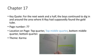 Chapter 17
• Key Quote: For the next week and a half, the boys continued to dig in
and around the area where X-Ray had supposedly found the gold
tube.
• Page number: 77
• Location on Page: Top quarter, Top middle quarter, bottom middle
quarter, bottom quarter.
• Theme: Karma
 