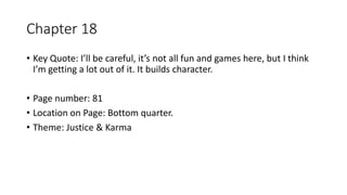 Chapter 18
• Key Quote: I’ll be careful, it’s not all fun and games here, but I think
I’m getting a lot out of it. It builds character.
• Page number: 81
• Location on Page: Bottom quarter.
• Theme: Justice & Karma
 