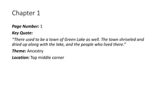 Chapter 1
Page Number: 1
Key Quote:
“There used to be a town of Green Lake as well. The town shriveled and
dried up along with the lake, and the people who lived there.”
Theme: Ancestry
Location: Top middle corner
 