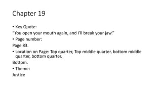 Chapter 19
• Key Quote:
“You open your mouth again, and I’ll break your jaw.”
• Page number:
Page 83.
• Location on Page: Top quarter, Top middle quarter, bottom middle
quarter, bottom quarter.
Bottom.
• Theme:
Justice
 