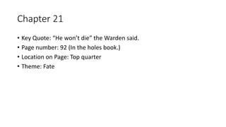 Chapter 21
• Key Quote: “He won’t die” the Warden said.
• Page number: 92 (In the holes book.)
• Location on Page: Top quarter
• Theme: Fate
 