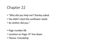 Chapter 22
• “Why did you help me? Stanley asked
• You didn’t steal the sunflower seeds
• So neither did you.”
• Page number:96
• Location on Page: 4th line down
• Theme: Friendship
 
