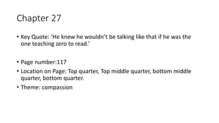 Chapter 27
• Key Quote: ‘He knew he wouldn’t be talking like that if he was the
one teaching zero to read.’
• Page number:117
• Location on Page: Top quarter, Top middle quarter, bottom middle
quarter, bottom quarter.
• Theme: compassion
 