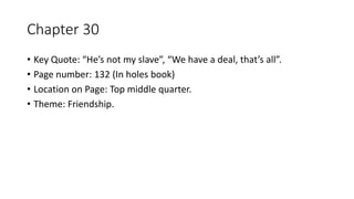 Chapter 30
• Key Quote: “He’s not my slave”, “We have a deal, that’s all”.
• Page number: 132 (In holes book)
• Location on Page: Top middle quarter.
• Theme: Friendship.
 