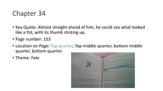 Chapter 34
• Key Quote: Almost straight ahead of him, he could see what looked
like a fist, with its thumb sticking up.
• Page number: 153
• Location on Page: Top quarter, Top middle quarter, bottom middle
quarter, bottom quarter.
• Theme: Fate
 