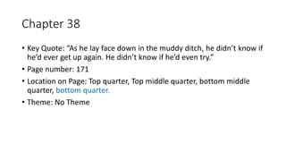 Chapter 38
• Key Quote: “As he lay face down in the muddy ditch, he didn’t know if
he’d ever get up again. He didn’t know if he’d even try.”
• Page number: 171
• Location on Page: Top quarter, Top middle quarter, bottom middle
quarter, bottom quarter.
• Theme: No Theme
 