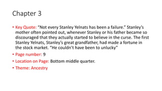 Chapter 3
• Key Quote: “Not every Stanley Yelnats has been a failure.” Stanley’s
mother often pointed out, whenever Stanley or his father became so
discouraged that they actually started to believe in the curse. The first
Stanley Yelnats, Stanley’s great grandfather, had made a fortune in
the stock market. “He couldn’t have been to unlucky”
• Page number: 9
• Location on Page: Bottom middle quarter.
• Theme: Ancestry
 