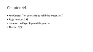 Chapter 44
• Key Quote: “I’m gonna try to refill the water jars.”
• Page number:199
• Location on Page: Top middle quarter
• Theme: N/A
 