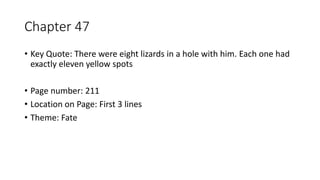 Chapter 47
• Key Quote: There were eight lizards in a hole with him. Each one had
exactly eleven yellow spots
• Page number: 211
• Location on Page: First 3 lines
• Theme: Fate
 