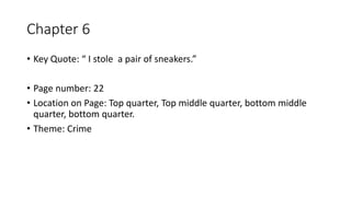 Chapter 6
• Key Quote: “ I stole a pair of sneakers.”
• Page number: 22
• Location on Page: Top quarter, Top middle quarter, bottom middle
quarter, bottom quarter.
• Theme: Crime
 