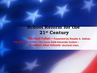 1
School Reform for the
21st
Century
Michael Fullan – Presented by Roselia A. Salinas,
PhD Student, PVAMU/The Texas A&M University System –
Dr. William Allan Kritsonis’ doctoral class.
 